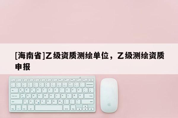 [海南省]乙級資質測繪單位，乙級測繪資質申報
