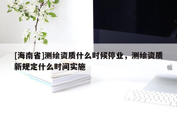 [海南省]測繪資質什么時候停業，測繪資質新規定什么時間實施