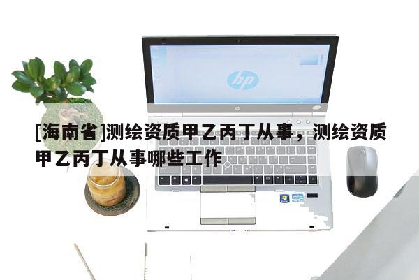 [海南省]測繪資質甲乙丙丁從事，測繪資質甲乙丙丁從事哪些工作