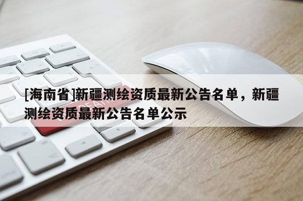 [海南省]新疆測繪資質最新公告名單，新疆測繪資質最新公告名單公示