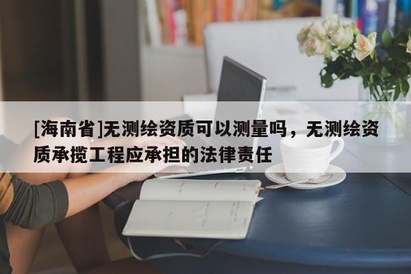 [海南省]無測繪資質可以測量嗎，無測繪資質承攬工程應承擔的法律責任