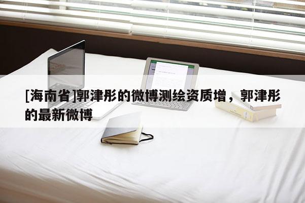 [海南省]郭津彤的微博測(cè)繪資質(zhì)增，郭津彤的最新微博