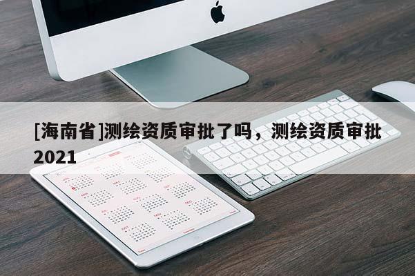 [海南省]測繪資質(zhì)審批了嗎，測繪資質(zhì)審批2021