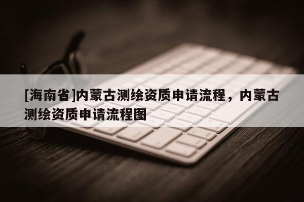 [海南省]內蒙古測繪資質申請流程，內蒙古測繪資質申請流程圖