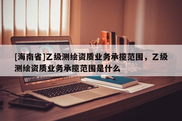 [海南省]乙級測繪資質業務承攬范圍，乙級測繪資質業務承攬范圍是什么
