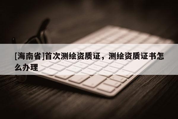 [海南省]首次測繪資質證，測繪資質證書怎么辦理
