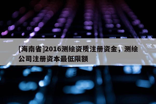 [海南省]2016測繪資質注冊資金，測繪公司注冊資本最低限額