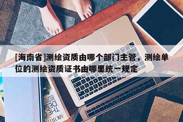 [海南省]測繪資質(zhì)由哪個(gè)部門主管，測繪單位的測繪資質(zhì)證書由哪里統(tǒng)一規(guī)定