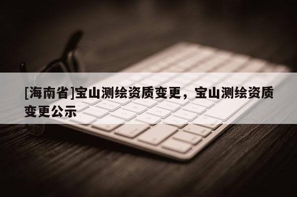 [海南省]寶山測繪資質變更，寶山測繪資質變更公示
