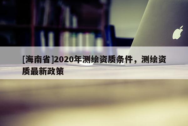 [海南省]2020年測(cè)繪資質(zhì)條件，測(cè)繪資質(zhì)最新政策