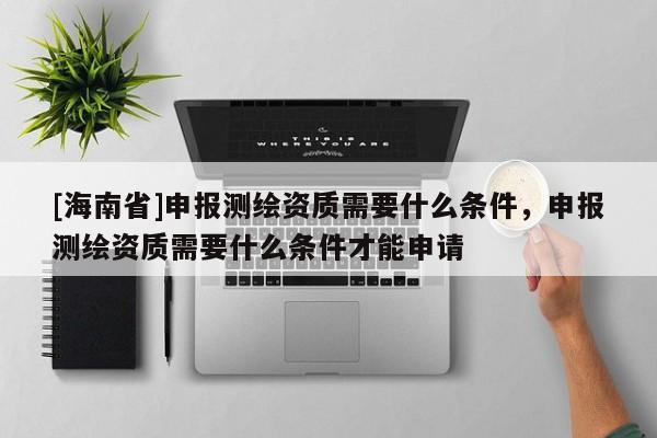 [海南省]申報測繪資質需要什么條件，申報測繪資質需要什么條件才能申請