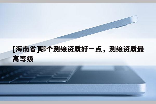 [海南省]哪個測繪資質(zhì)好一點，測繪資質(zhì)最高等級