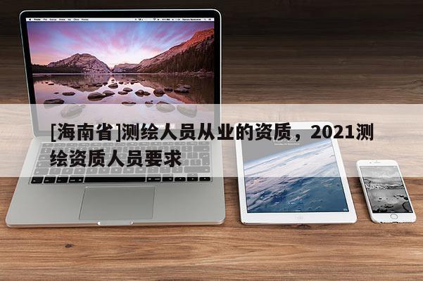 [海南省]測繪人員從業的資質，2021測繪資質人員要求