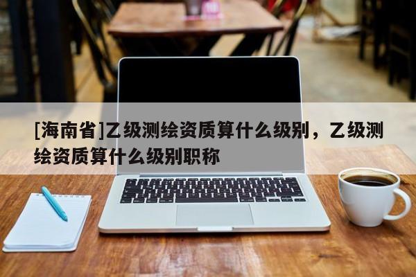 [海南省]乙級測繪資質算什么級別，乙級測繪資質算什么級別職稱