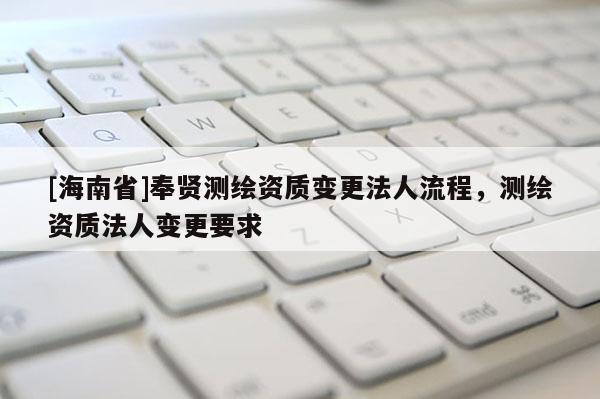 [海南省]奉賢測繪資質變更法人流程，測繪資質法人變更要求