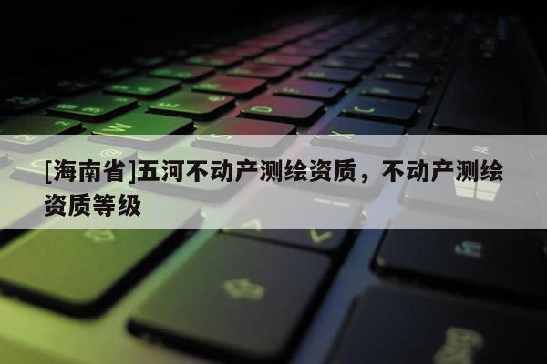[海南省]五河不動產測繪資質，不動產測繪資質等級