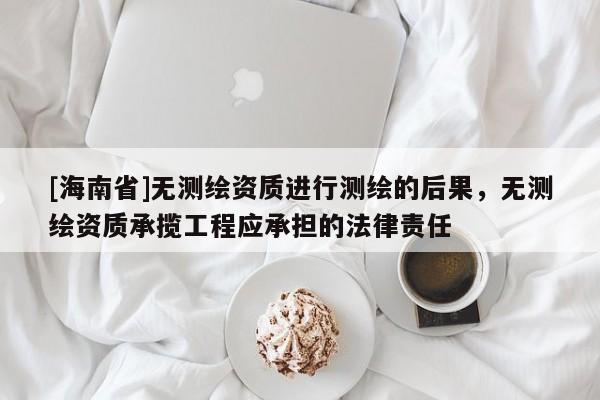[海南省]無測繪資質進行測繪的后果，無測繪資質承攬工程應承擔的法律責任