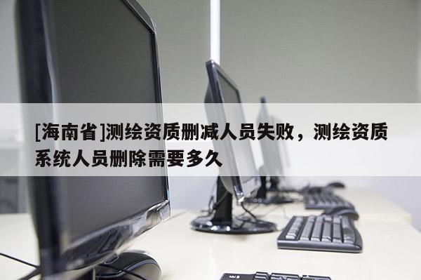 [海南省]測(cè)繪資質(zhì)刪減人員失敗，測(cè)繪資質(zhì)系統(tǒng)人員刪除需要多久