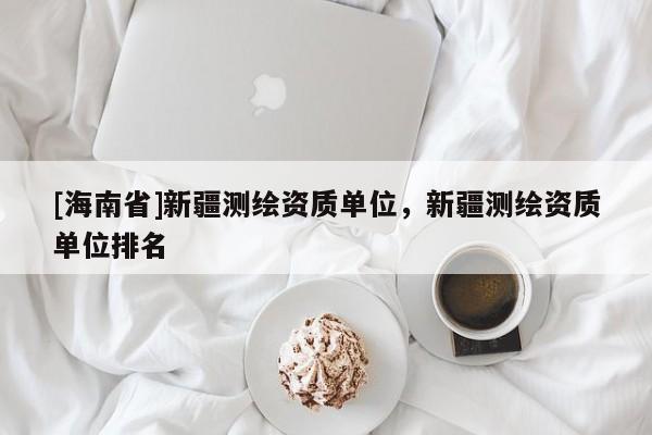 [海南省]新疆測(cè)繪資質(zhì)單位，新疆測(cè)繪資質(zhì)單位排名