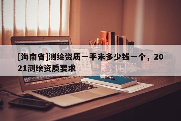 [海南省]測繪資質一平米多少錢一個，2021測繪資質要求