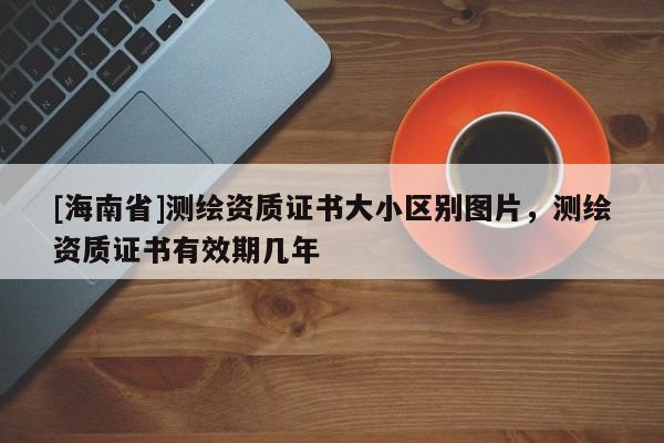[海南省]測(cè)繪資質(zhì)證書(shū)大小區(qū)別圖片，測(cè)繪資質(zhì)證書(shū)有效期幾年