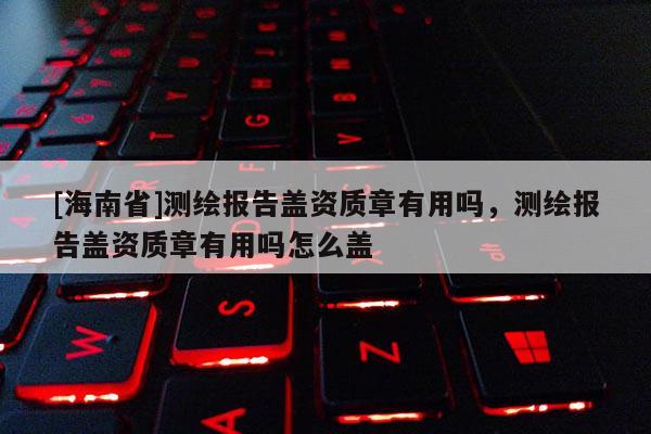 [海南省]測繪報告蓋資質章有用嗎，測繪報告蓋資質章有用嗎怎么蓋