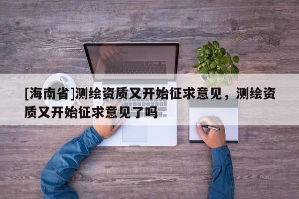 [海南省]測繪資質又開始征求意見，測繪資質又開始征求意見了嗎