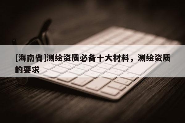 [海南省]測繪資質必備十大材料，測繪資質的要求