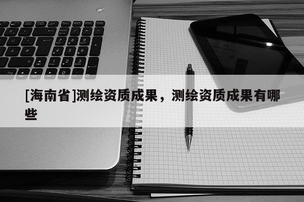 [海南省]測繪資質成果，測繪資質成果有哪些