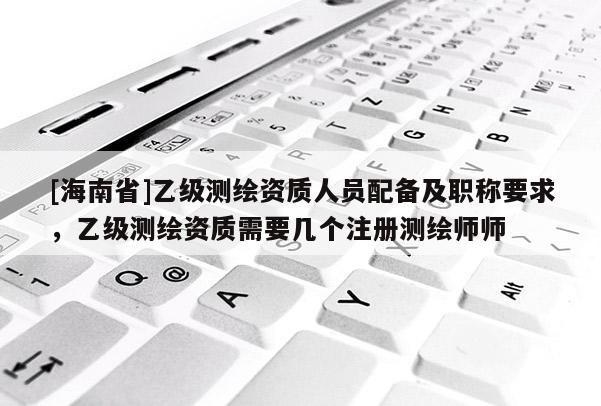 [海南省]乙級測繪資質人員配備及職稱要求，乙級測繪資質需要幾個注冊測繪師師