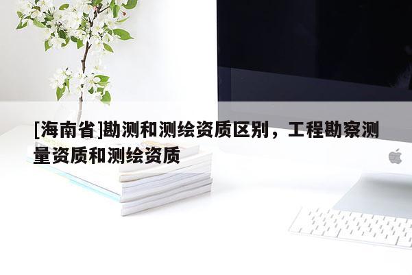 [海南省]勘測和測繪資質區別，工程勘察測量資質和測繪資質