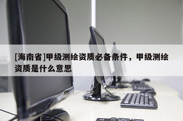 [海南省]甲級測繪資質必備條件，甲級測繪資質是什么意思