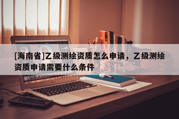 [海南省]乙級(jí)測(cè)繪資質(zhì)怎么申請(qǐng)，乙級(jí)測(cè)繪資質(zhì)申請(qǐng)需要什么條件