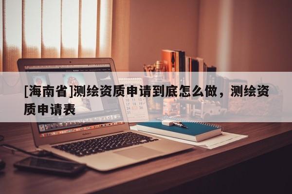 [海南省]測繪資質申請到底怎么做，測繪資質申請表