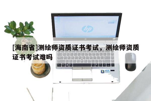 [海南省]測繪師資質證書考試，測繪師資質證書考試難嗎