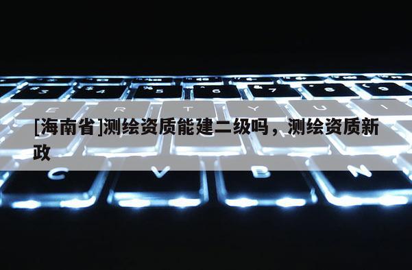 [海南省]測繪資質能建二級嗎，測繪資質新政