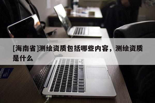 [海南省]測繪資質包括哪些內容，測繪資質是什么
