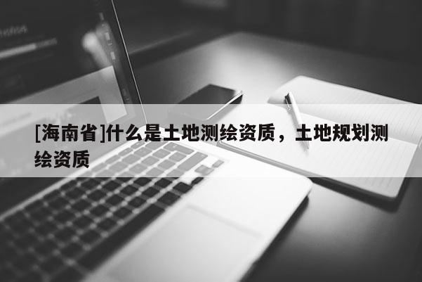 [海南省]什么是土地測繪資質，土地規劃測繪資質