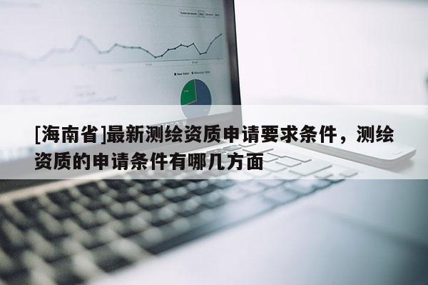 [海南省]最新測繪資質(zhì)申請要求條件，測繪資質(zhì)的申請條件有哪幾方面
