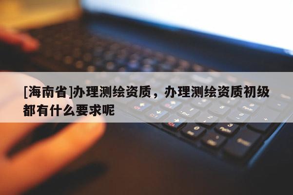 [海南省]辦理測繪資質，辦理測繪資質初級都有什么要求呢
