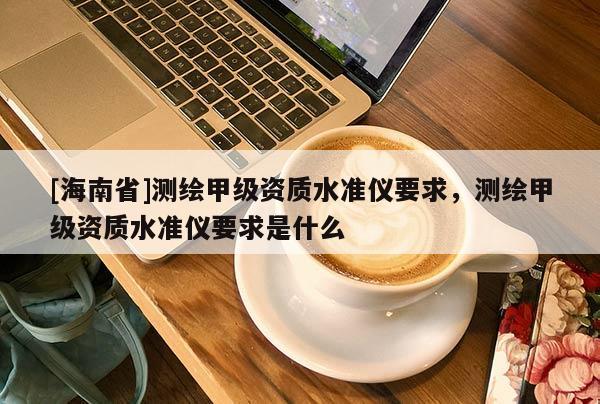 [海南省]測繪甲級資質水準儀要求，測繪甲級資質水準儀要求是什么