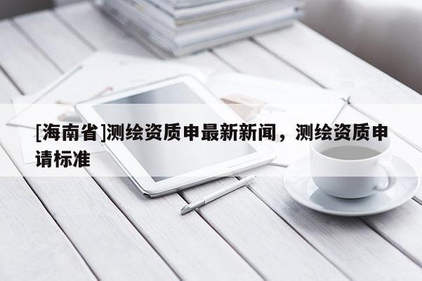 [海南省]測繪資質申最新新聞，測繪資質申請標準