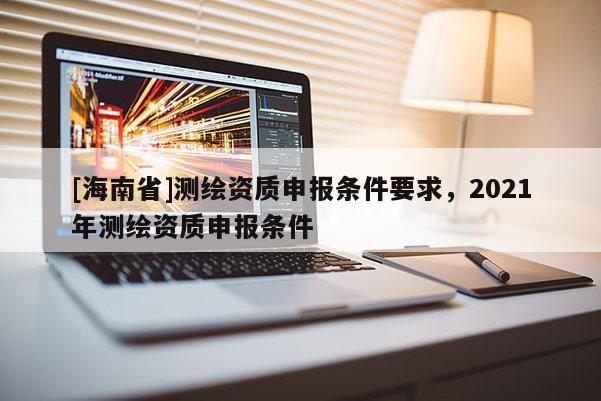 [海南省]測繪資質(zhì)申報(bào)條件要求，2021年測繪資質(zhì)申報(bào)條件