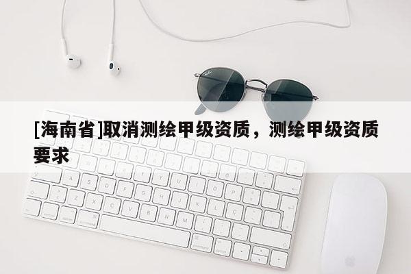 [海南省]取消測繪甲級資質(zhì)，測繪甲級資質(zhì)要求