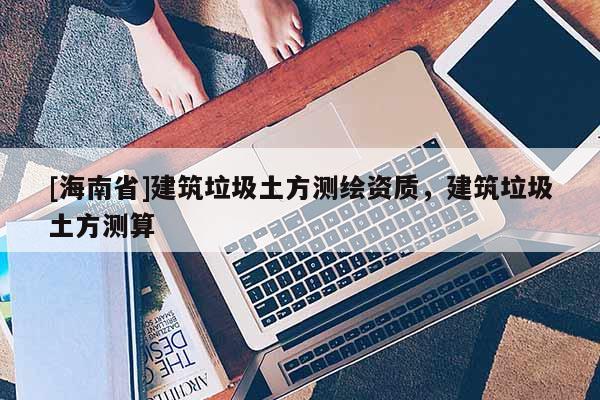 [海南省]建筑垃圾土方測繪資質，建筑垃圾土方測算