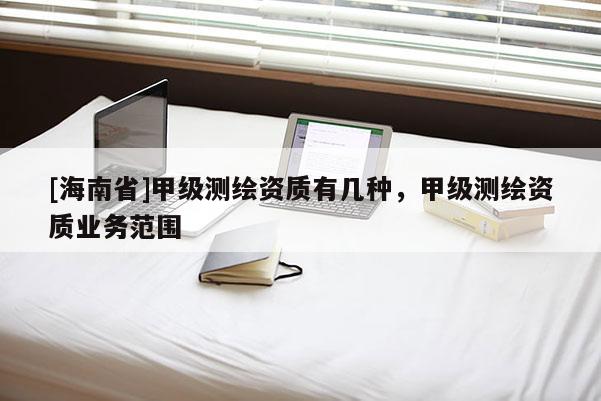 [海南省]甲級測繪資質(zhì)有幾種，甲級測繪資質(zhì)業(yè)務(wù)范圍