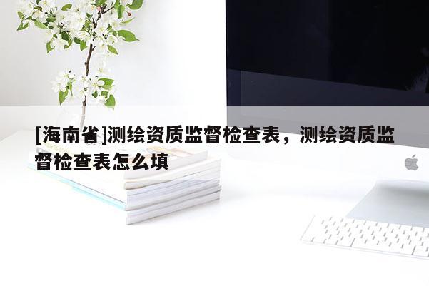 [海南省]測(cè)繪資質(zhì)監(jiān)督檢查表，測(cè)繪資質(zhì)監(jiān)督檢查表怎么填