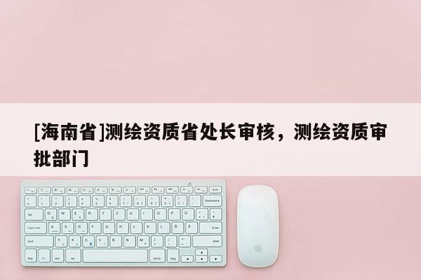 [海南省]測繪資質省處長審核，測繪資質審批部門