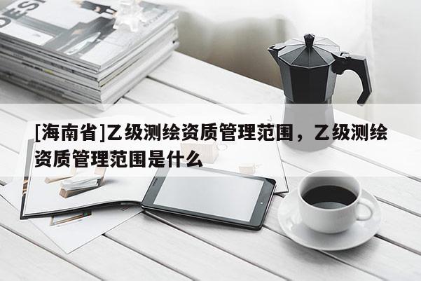 [海南省]乙級測繪資質管理范圍，乙級測繪資質管理范圍是什么