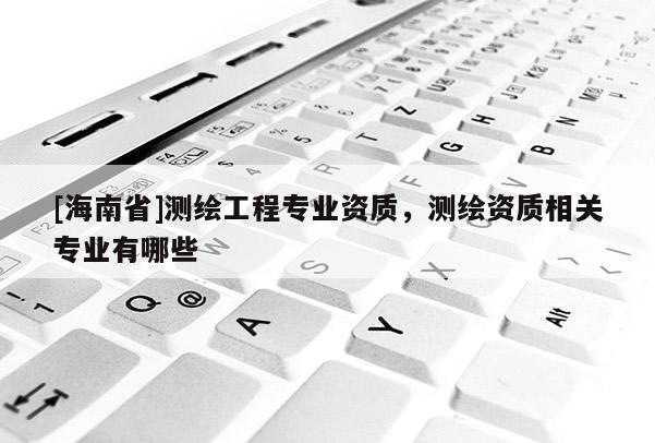 [海南省]測(cè)繪工程專業(yè)資質(zhì)，測(cè)繪資質(zhì)相關(guān)專業(yè)有哪些